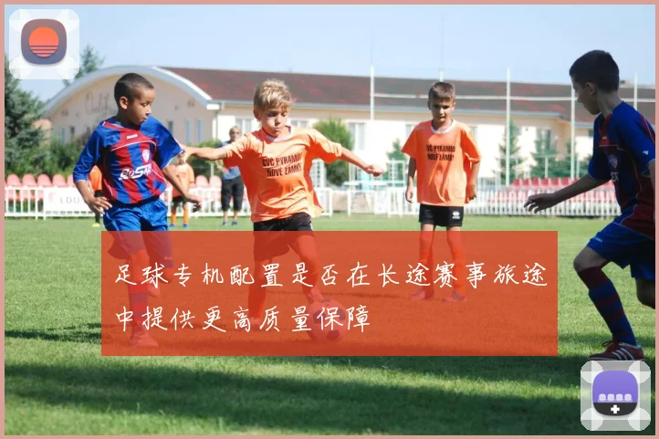 足球专机配置是否在长途赛事旅途中提供更高质量保障