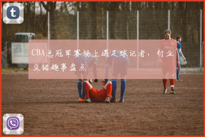CBA总冠军赛场上遇足球记者，行业交错趣事盘点